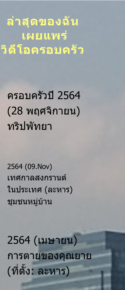 ครอบครัวปี 2564  (28 พฤศจิกายน) ทริปพัทยา   2564 (09.Nov) เทศกาลสงกรานต์ ในประเทศ (ละหาร) ชุมชนหมู่บ้าน    2564 (เมษายน) การตายของคุณยาย (ที่ตั้ง: ละหาร)   ล่าสุดของฉัน   เผยแพร่ วิดีโอครอบครัว